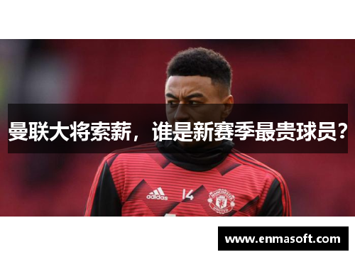 曼联大将索薪，谁是新赛季最贵球员？